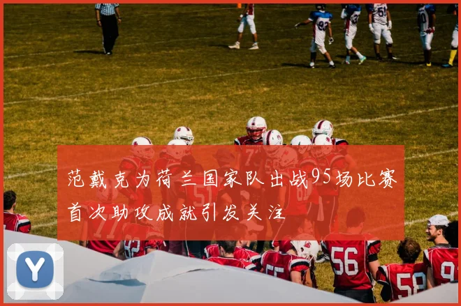 范戴克为荷兰国家队出战95场比赛首次助攻成就引发关注