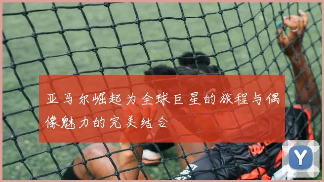 亚马尔崛起为全球巨星的旅程与偶像魅力的完美结合