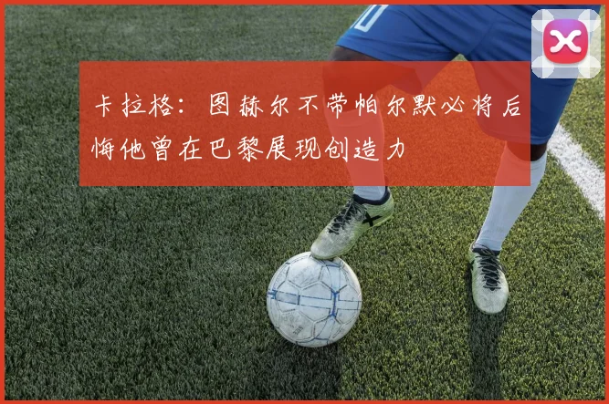 卡拉格：图赫尔不带帕尔默必将后悔他曾在巴黎展现创造力