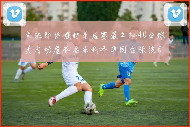 文班即将崛起季后赛最年轻40分球员与幼詹齐名东科乔华同台竞技引关注