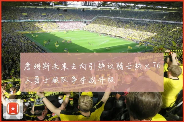 詹姆斯未来去向引热议骑士热火76人勇士狼队争夺战升级