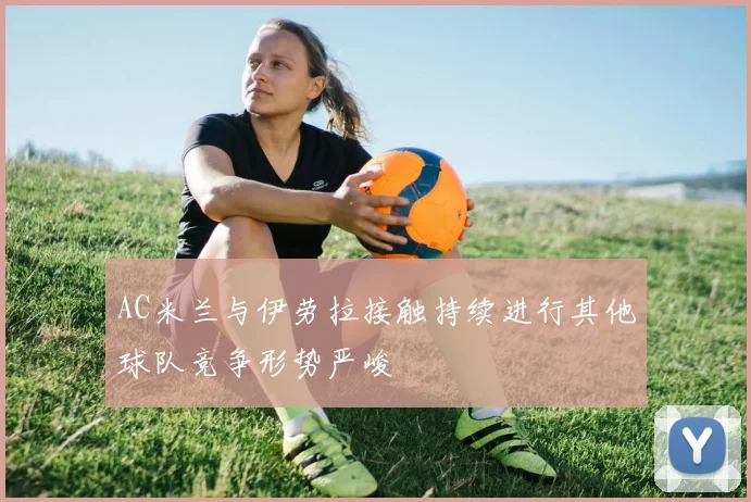 AC米兰与伊劳拉接触持续进行其他球队竞争形势严峻