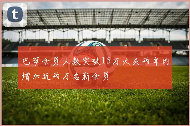 巴萨会员人数突破15万大关两年内增加近两万名新会员