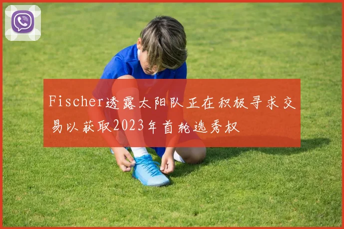 Fischer透露太阳队正在积极寻求交易以获取2023年首轮选秀权